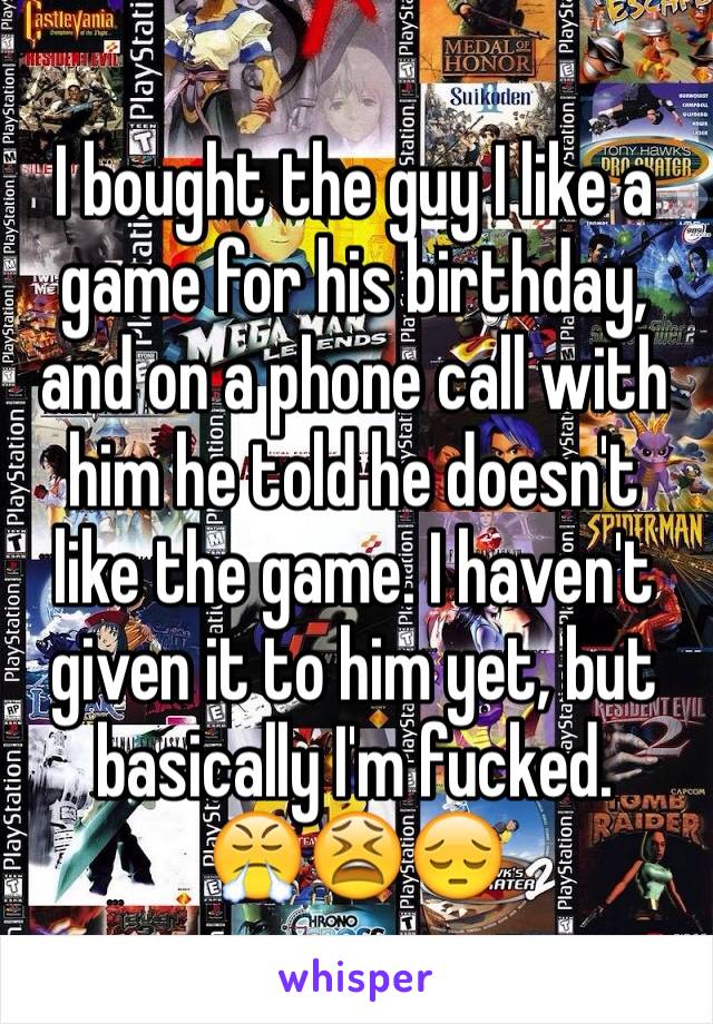 I bought the guy I like a game for his birthday, and on a phone call with him he told he doesn't like the game. I haven't given it to him yet, but basically I'm fucked. 
😤😫😔