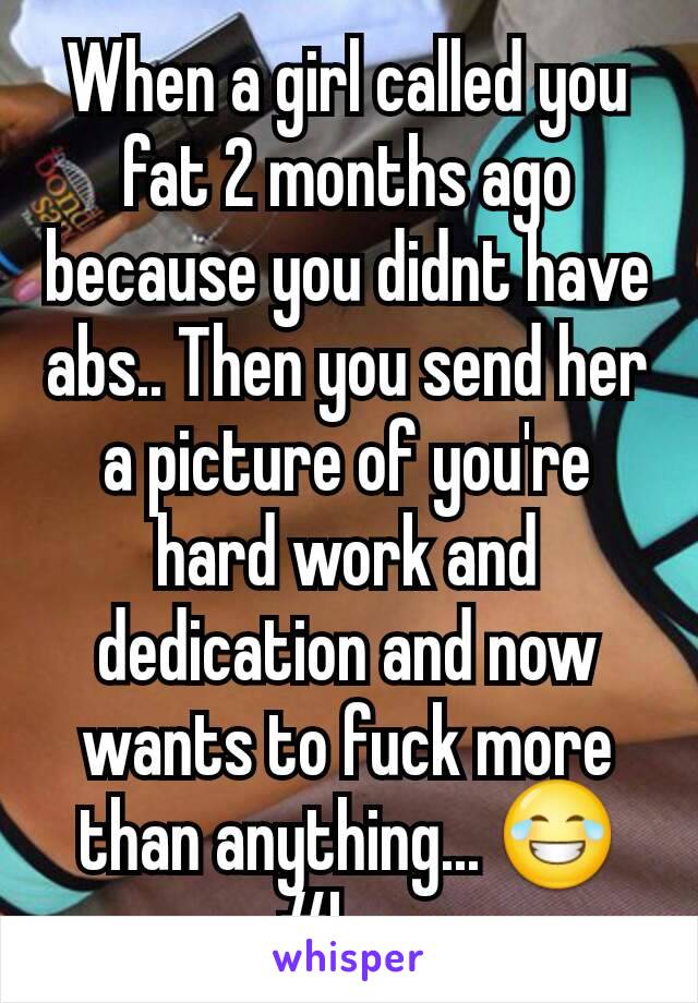 When a girl called you fat 2 months ago because you didnt have abs.. Then you send her a picture of you're hard work and dedication and now wants to fuck more than anything... 😂 #hoe