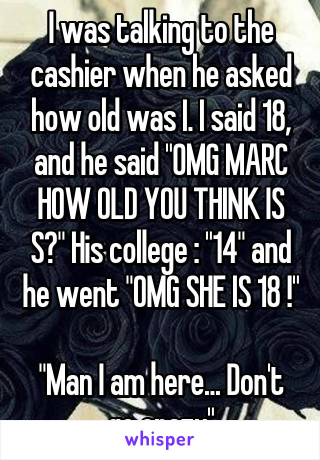 I was talking to the cashier when he asked how old was I. I said 18, and he said "OMG MARC HOW OLD YOU THINK IS S?" His college : "14" and he went "OMG SHE IS 18 !" 
"Man I am here... Don't go crazy"