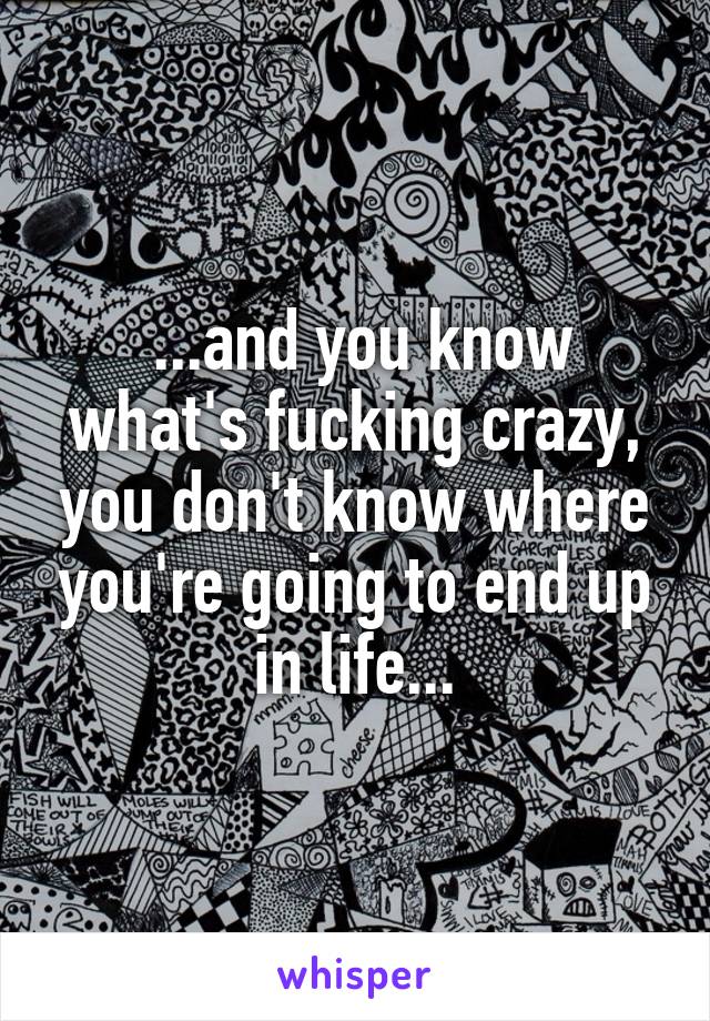  ...and you know what's fucking crazy, you don't know where you're going to end up in life...