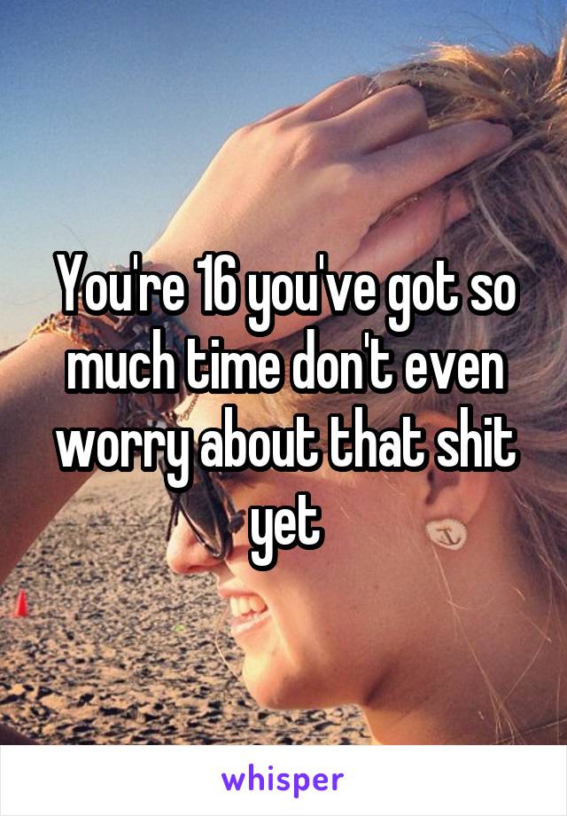 You're 16 you've got so much time don't even worry about that shit yet