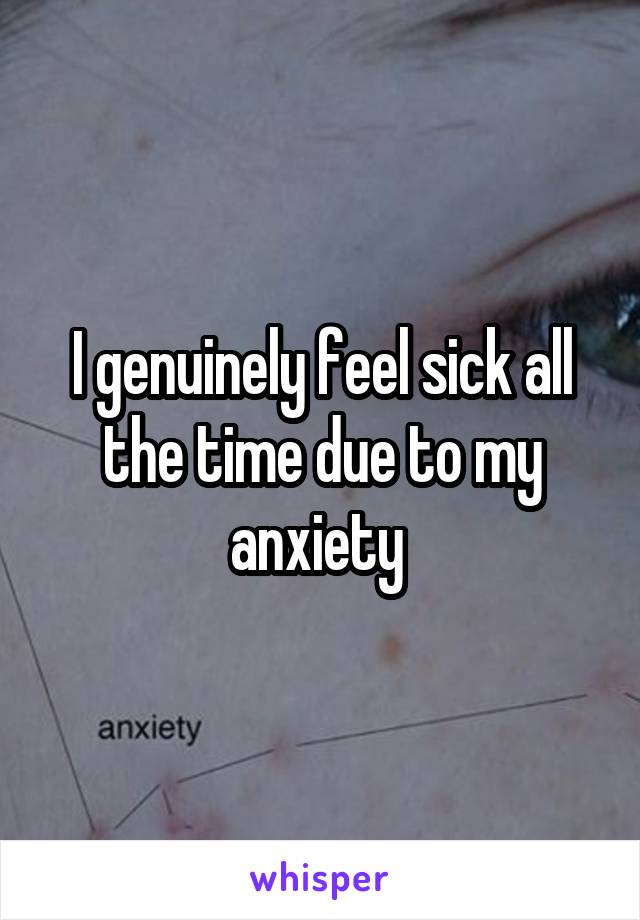 I genuinely feel sick all the time due to my anxiety 