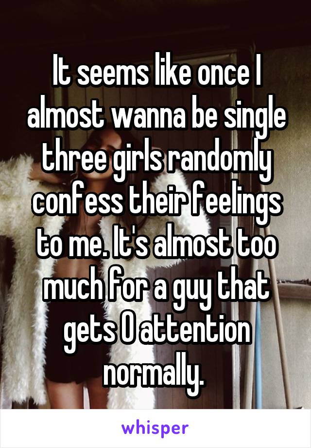 It seems like once I almost wanna be single three girls randomly confess their feelings to me. It's almost too much for a guy that gets 0 attention normally. 