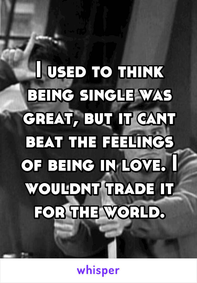 I used to think being single was great, but it cant beat the feelings of being in love. I wouldnt trade it for the world.