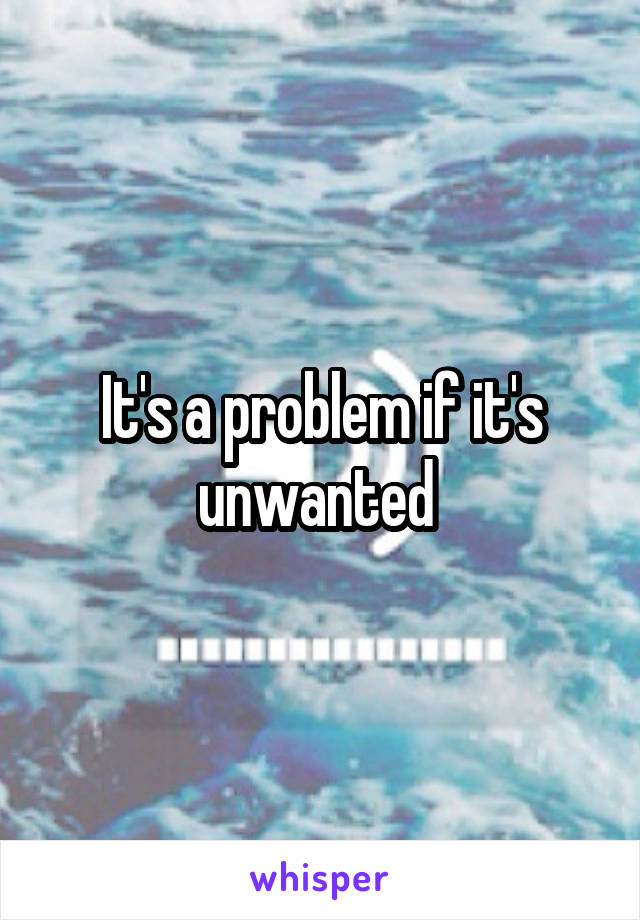 It's a problem if it's unwanted 