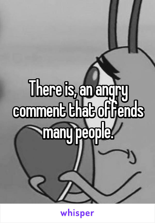 There is, an angry comment that offends many people.