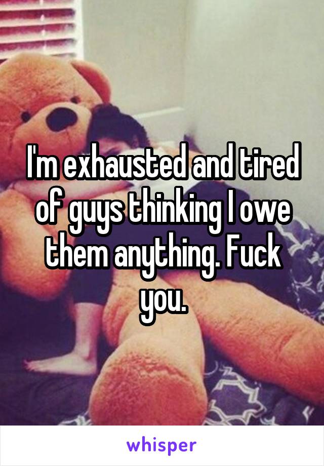 I'm exhausted and tired of guys thinking I owe them anything. Fuck you.