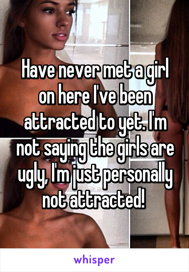 Have never met a girl on here I've been attracted to yet. I'm not saying the girls are ugly, I'm just personally not attracted! 