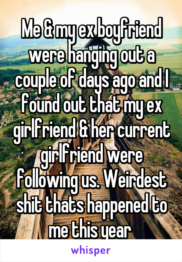 Me & my ex boyfriend were hanging out a couple of days ago and I found out that my ex girlfriend & her current girlfriend were following us. Weirdest shit thats happened to me this year 