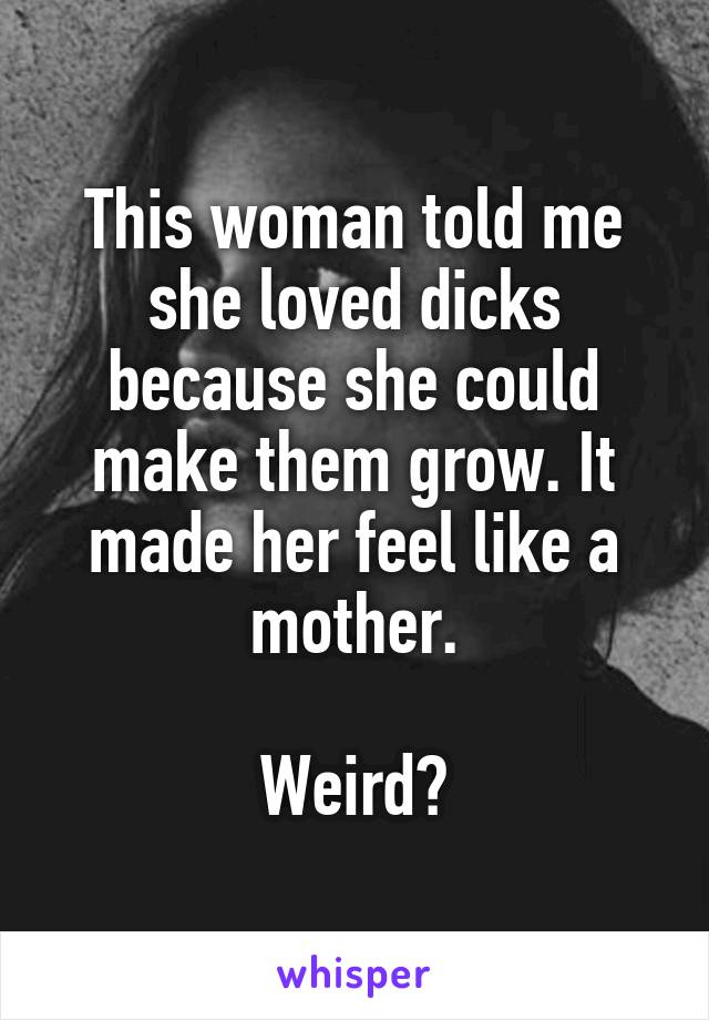 This woman told me she loved dicks because she could make them grow. It made her feel like a mother.

Weird?