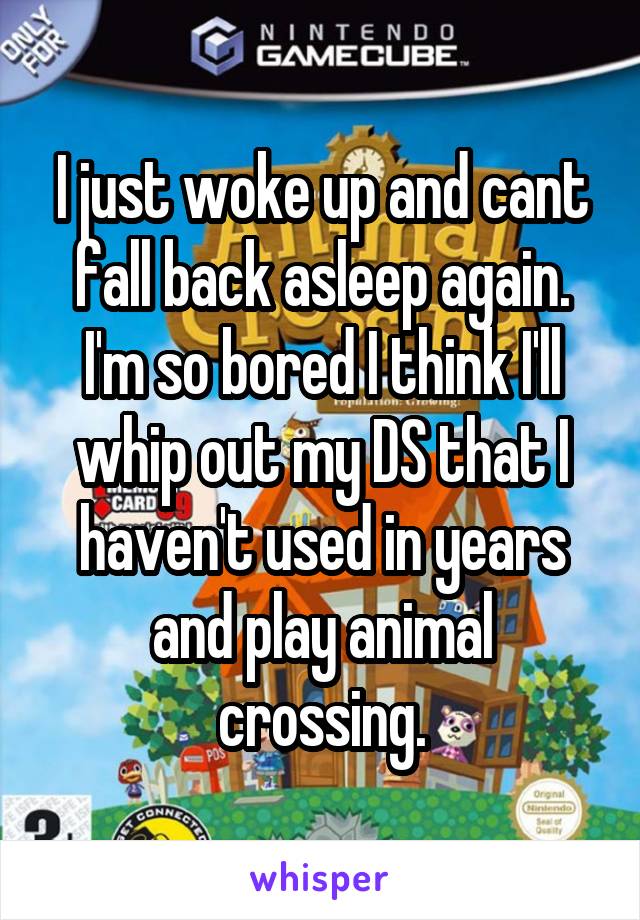 I just woke up and cant fall back asleep again. I'm so bored I think I'll whip out my DS that I haven't used in years and play animal crossing.