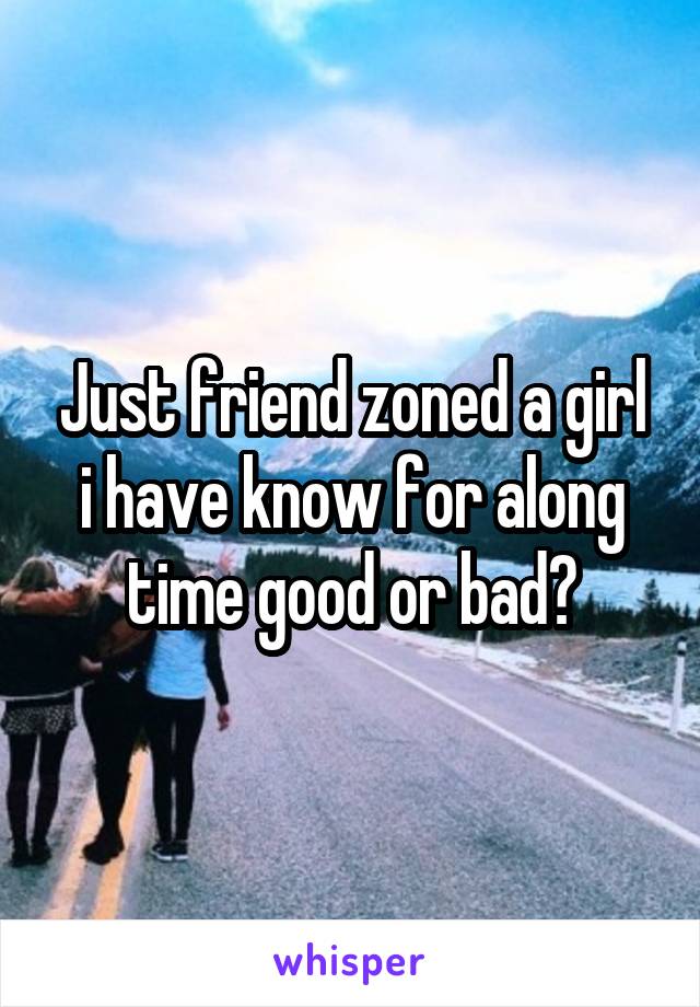 Just friend zoned a girl i have know for along time good or bad?