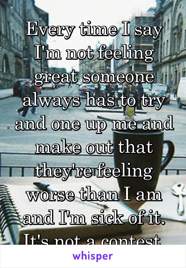 Every time I say I'm not feeling great someone always has to try and one up me and make out that they're feeling worse than I am and I'm sick of it. It's not a contest.