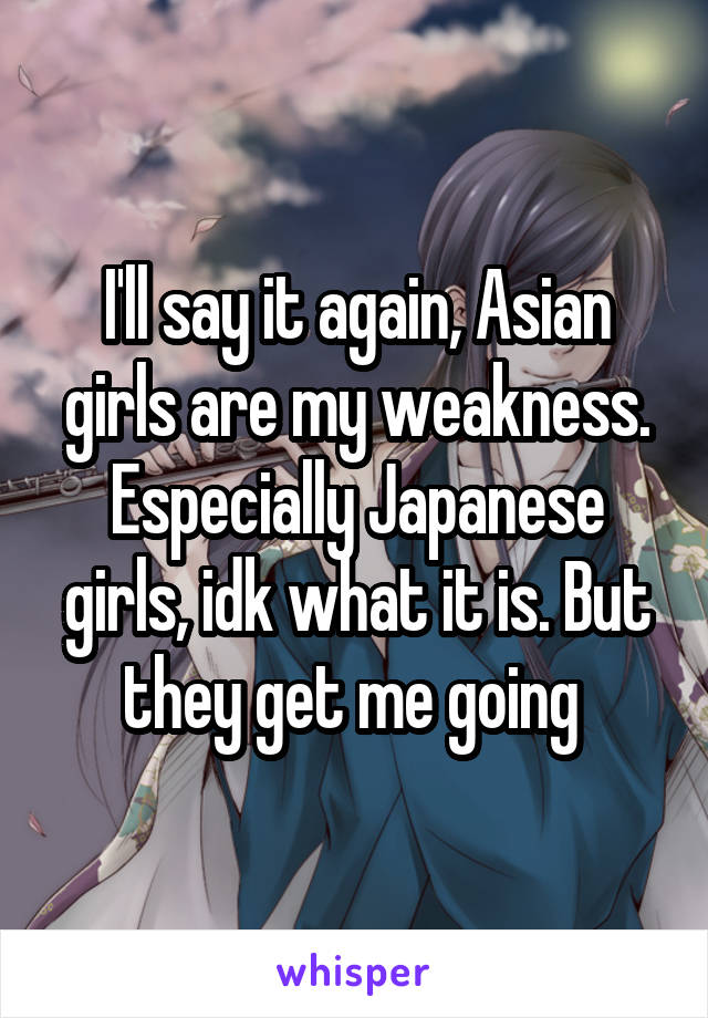 I'll say it again, Asian girls are my weakness. Especially Japanese girls, idk what it is. But they get me going 