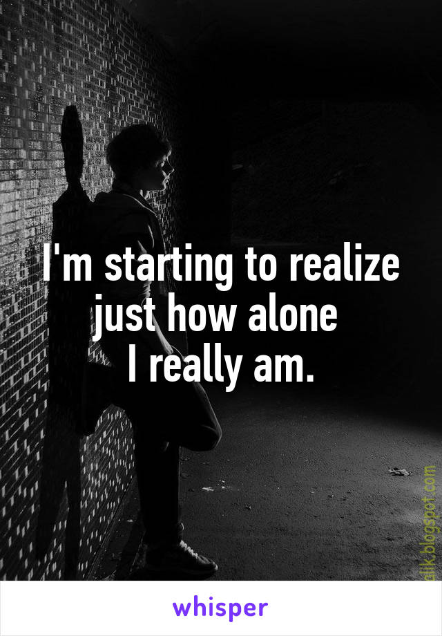 I'm starting to realize just how alone 
I really am.