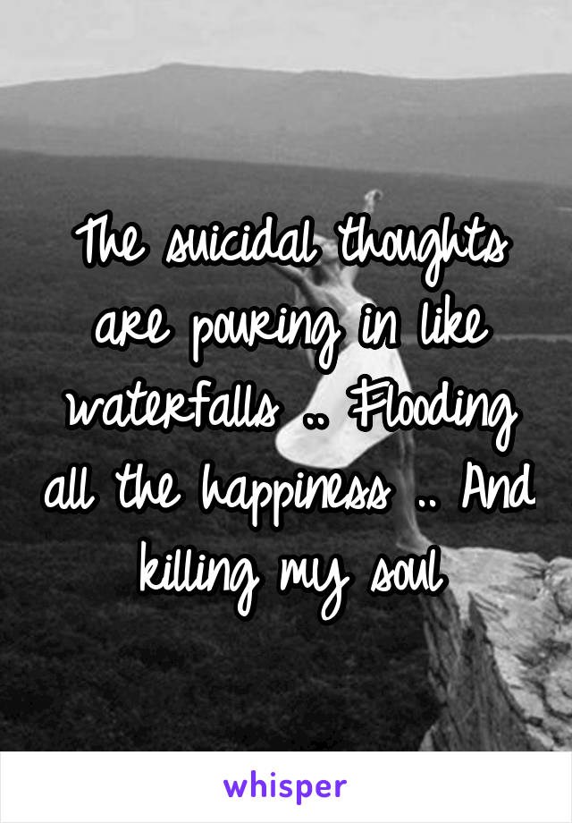 The suicidal thoughts are pouring in like waterfalls .. Flooding all the happiness .. And killing my soul