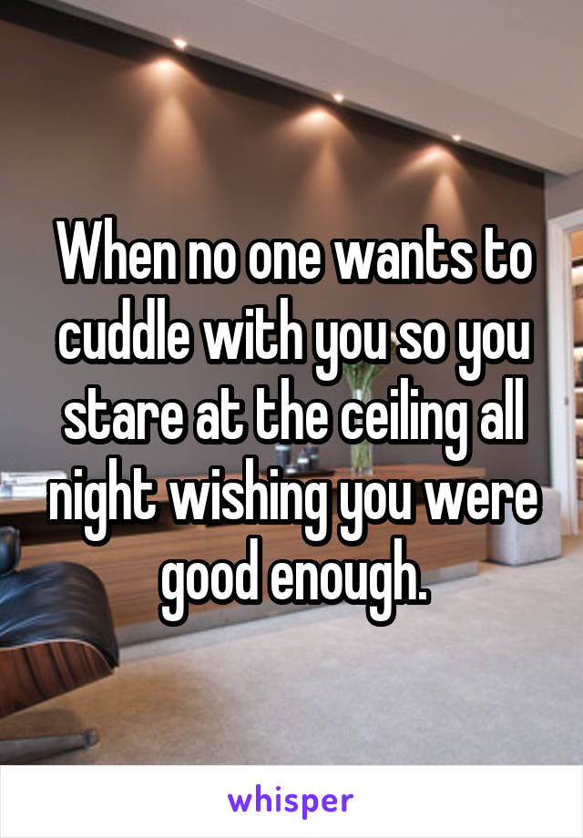 When no one wants to cuddle with you so you stare at the ceiling all night wishing you were good enough.