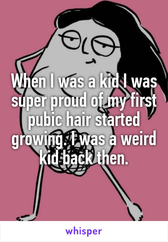 When I was a kid I was super proud of my first pubic hair started growing. I was a weird kid back then.