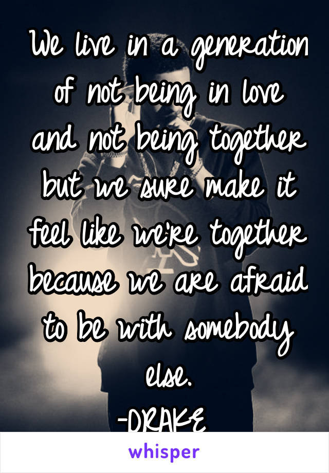 We live in a generation of not being in love and not being together but we sure make it feel like we're together because we are afraid to be with somebody else.
-DRAKE 