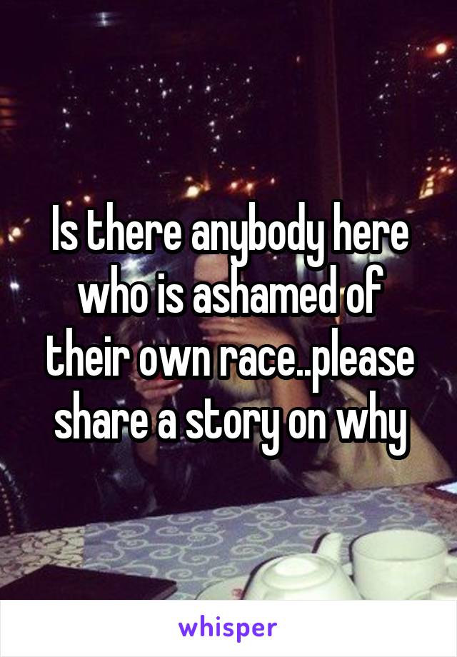 Is there anybody here who is ashamed of their own race..please share a story on why