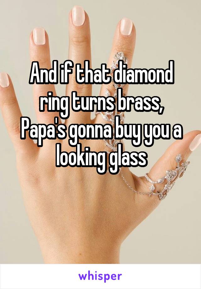 And if that diamond ring turns brass,
Papa's gonna buy you a looking glass

