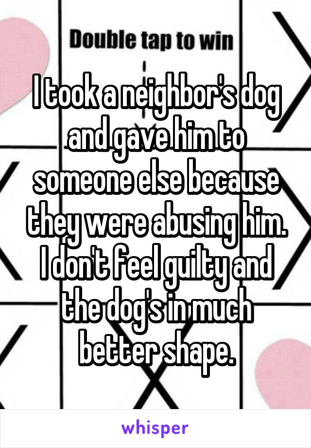 I took a neighbor's dog and gave him to someone else because they were abusing him.
I don't feel guilty and the dog's in much better shape.