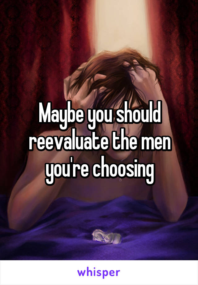 Maybe you should reevaluate the men you're choosing