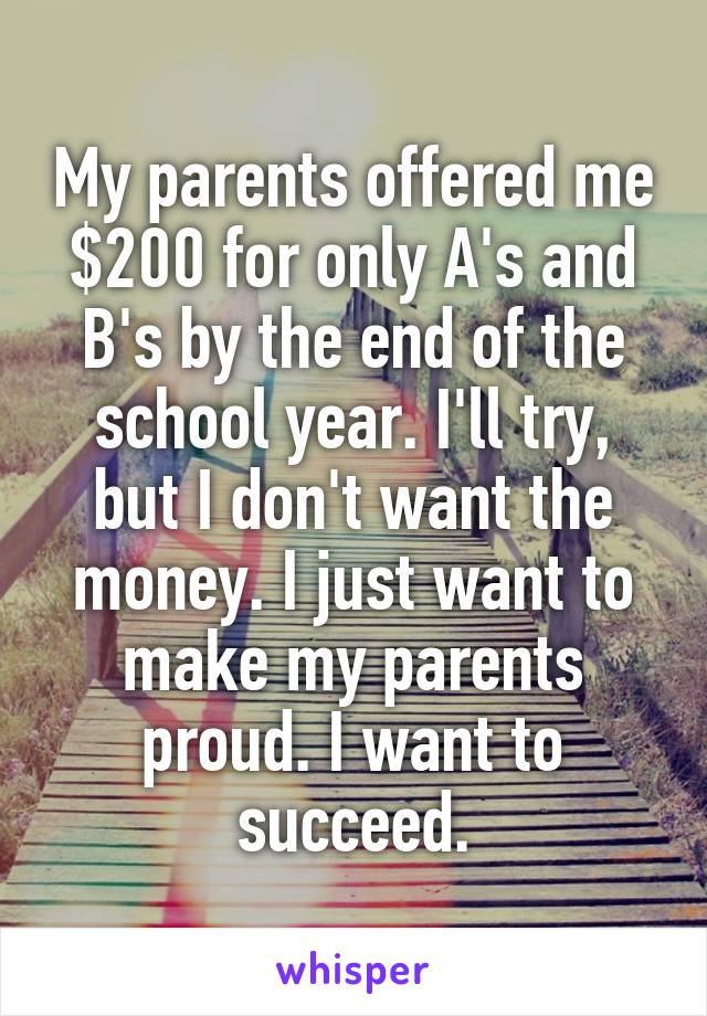 My parents offered me $200 for only A's and B's by the end of the school year. I'll try, but I don't want the money. I just want to make my parents proud. I want to succeed.