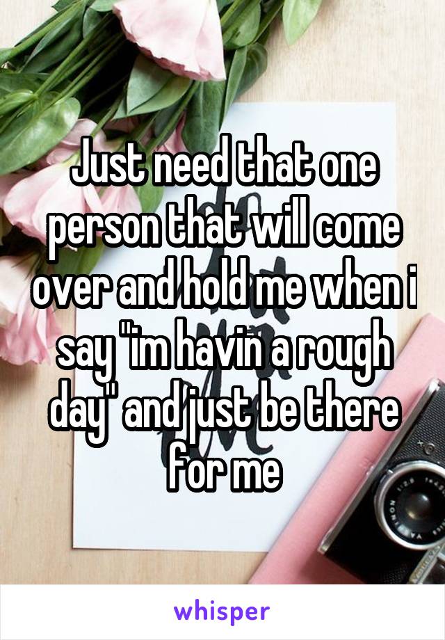 Just need that one person that will come over and hold me when i say "im havin a rough day" and just be there for me