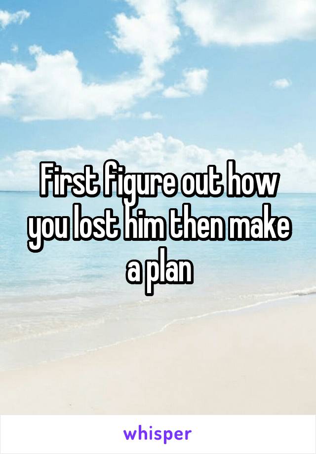 First figure out how you lost him then make a plan