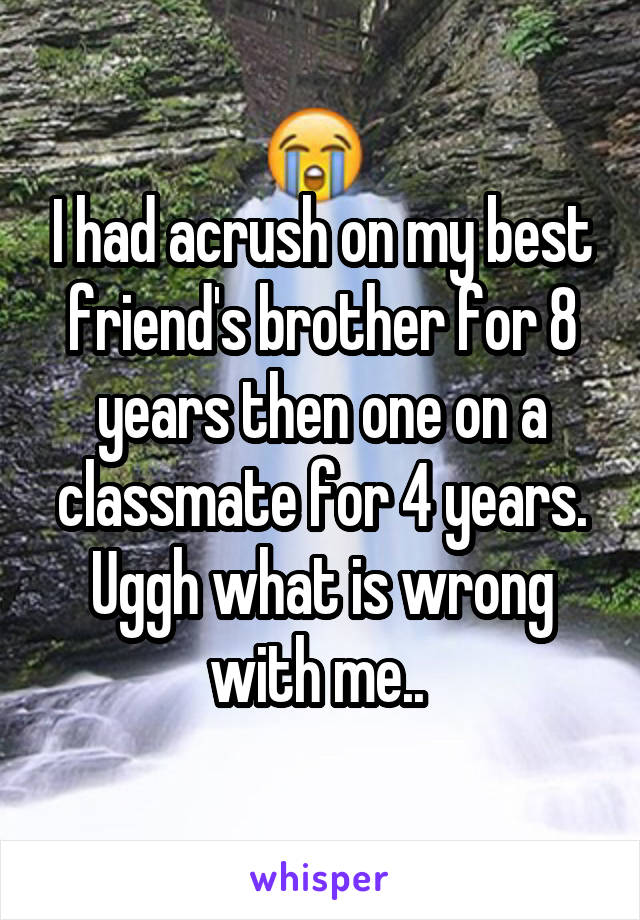 I had acrush on my best friend's brother for 8 years then one on a classmate for 4 years. Uggh what is wrong with me.. 