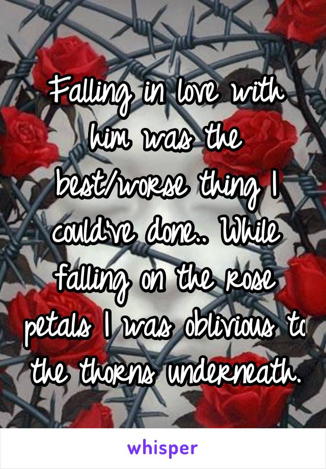 Falling in love with him was the best/worse thing I could've done.. While falling on the rose petals I was oblivious to the thorns underneath.