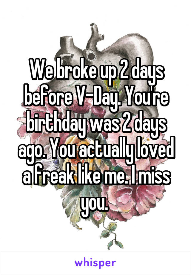 We broke up 2 days before V-Day. You're birthday was 2 days ago. You actually loved a freak like me. I miss you. 