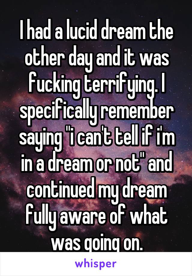 I had a lucid dream the other day and it was fucking terrifying. I specifically remember saying "i can't tell if i'm in a dream or not" and continued my dream fully aware of what was going on.