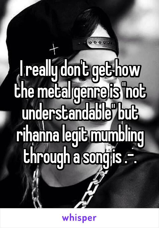 I really don't get how the metal genre is "not understandable" but rihanna legit mumbling through a song is .-.