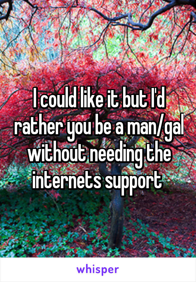 I could like it but I'd rather you be a man/gal without needing the internets support 