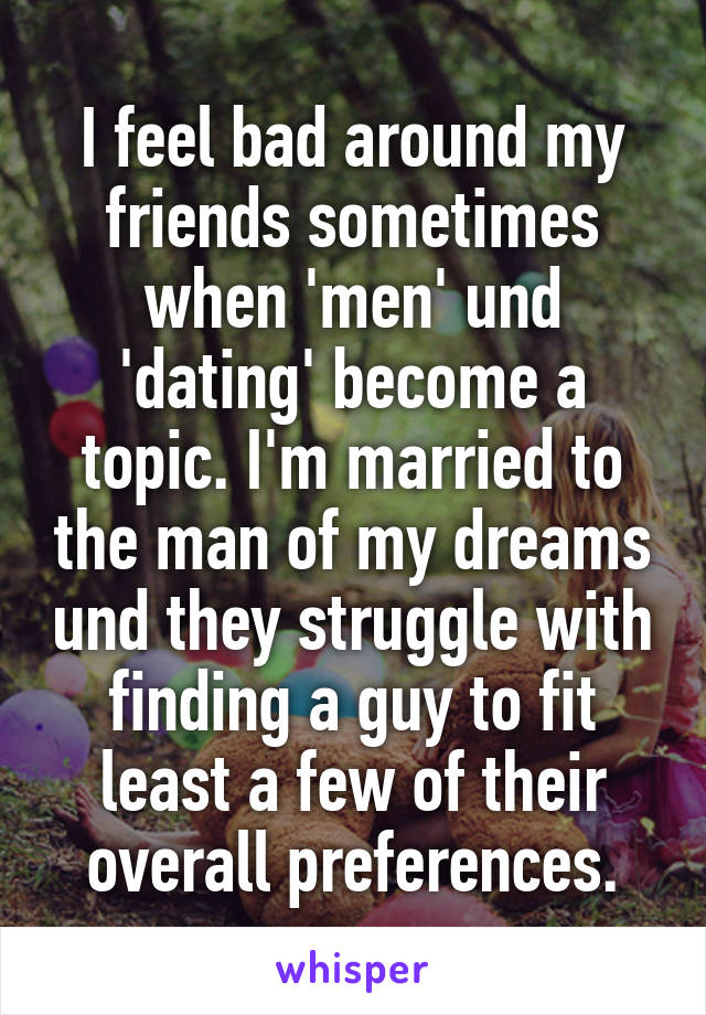 I feel bad around my friends sometimes when 'men' und 'dating' become a topic. I'm married to the man of my dreams und they struggle with finding a guy to fit least a few of their overall preferences.