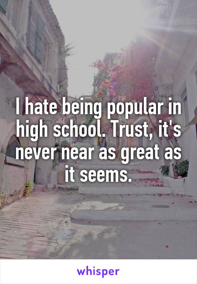 I hate being popular in high school. Trust, it's never near as great as it seems.