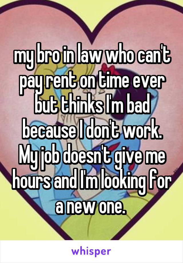 my bro in law who can't pay rent on time ever but thinks I'm bad because I don't work. My job doesn't give me hours and I'm looking for a new one. 