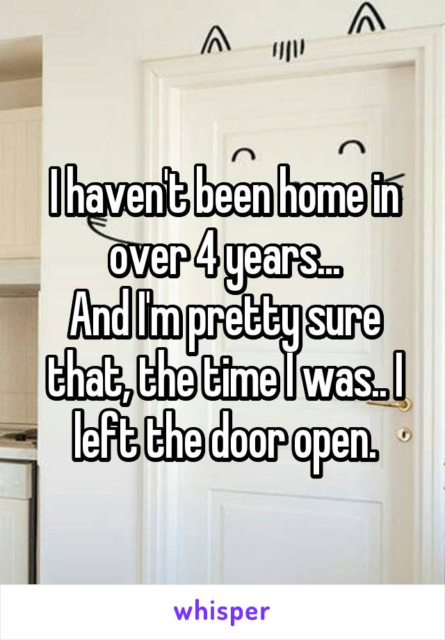 I haven't been home in over 4 years...
And I'm pretty sure that, the time I was.. I left the door open.