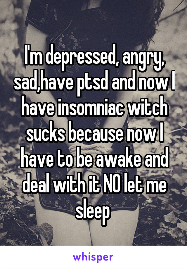 I'm depressed, angry, sad,have ptsd and now I have insomniac witch sucks because now I have to be awake and deal with it NO let me sleep 