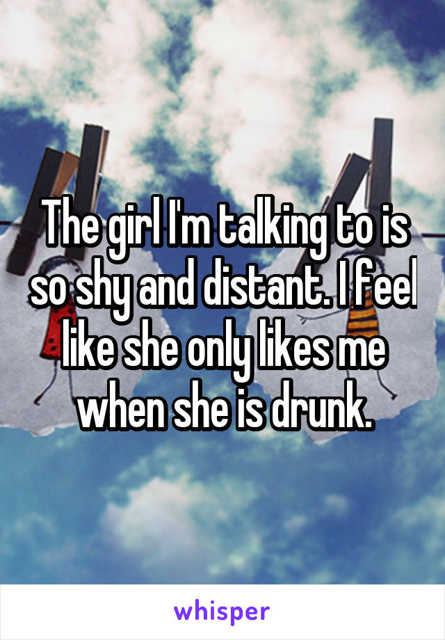 The girl I'm talking to is so shy and distant. I feel like she only likes me when she is drunk.