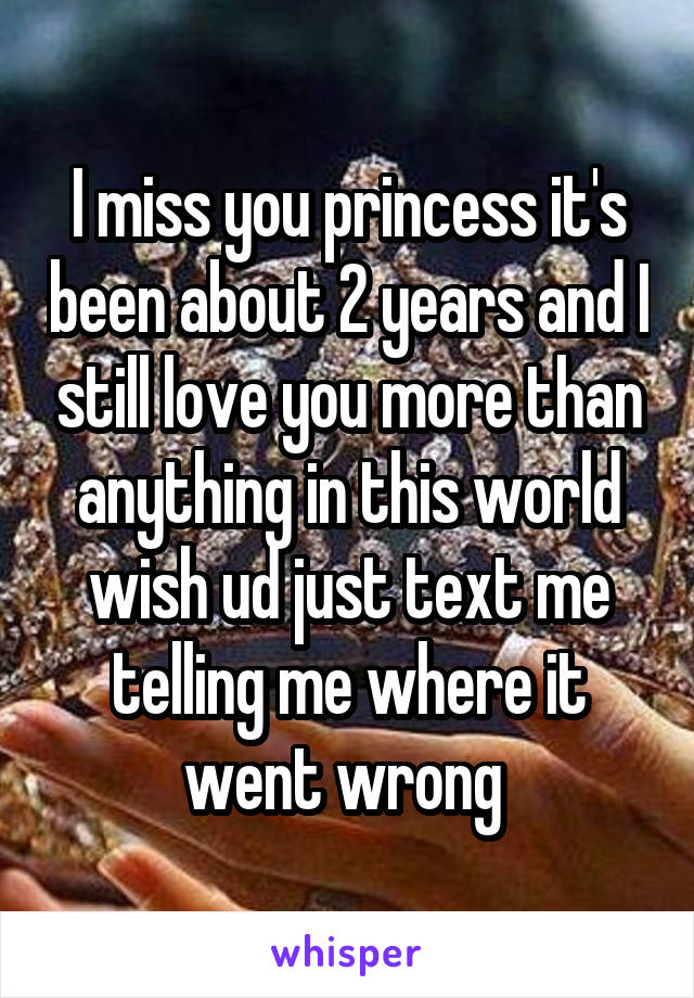 I miss you princess it's been about 2 years and I still love you more than anything in this world wish ud just text me telling me where it went wrong 