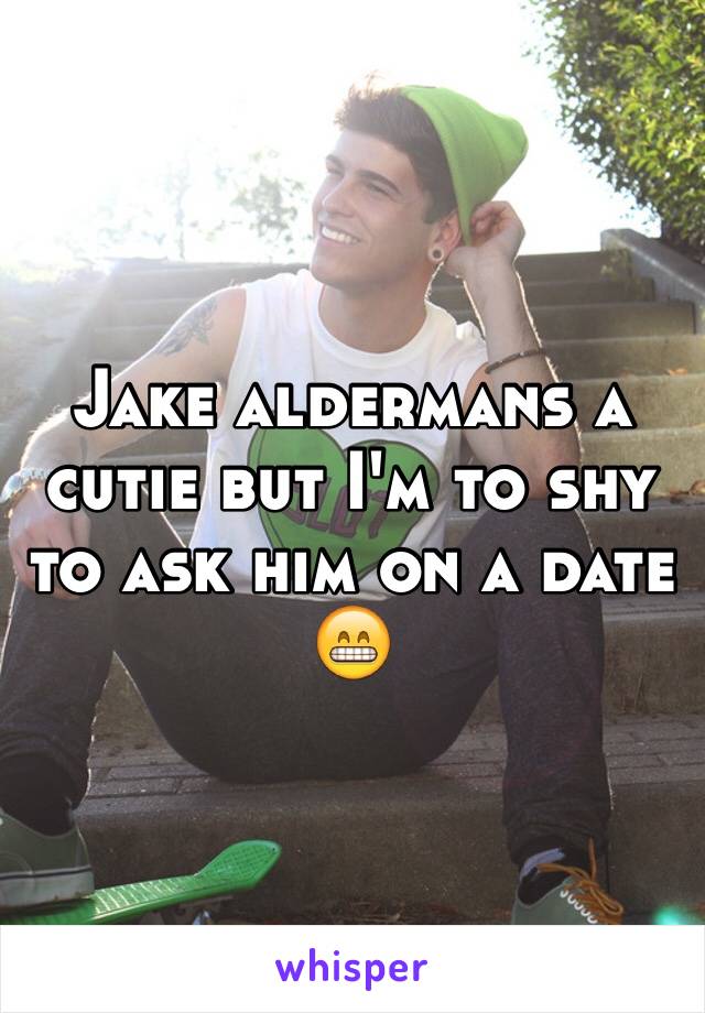 Jake aldermans a cutie but I'm to shy to ask him on a date 😁