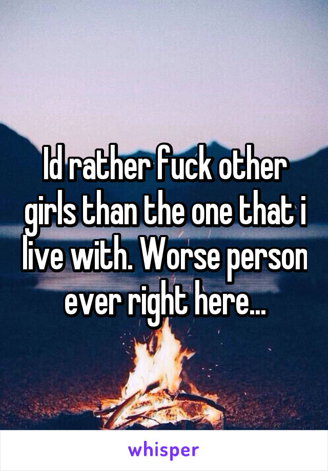 Id rather fuck other girls than the one that i live with. Worse person ever right here...