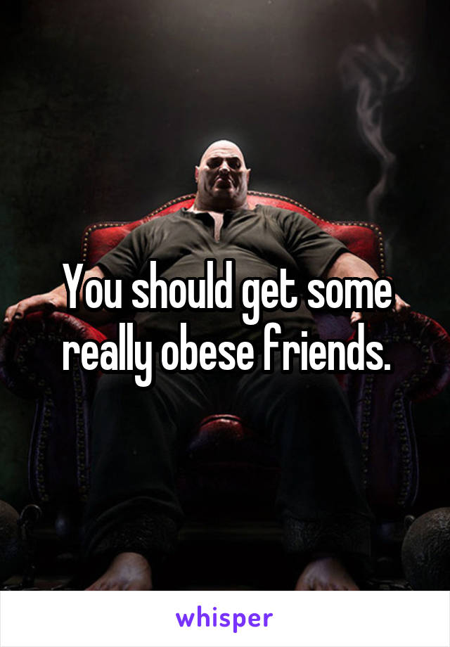 You should get some really obese friends.