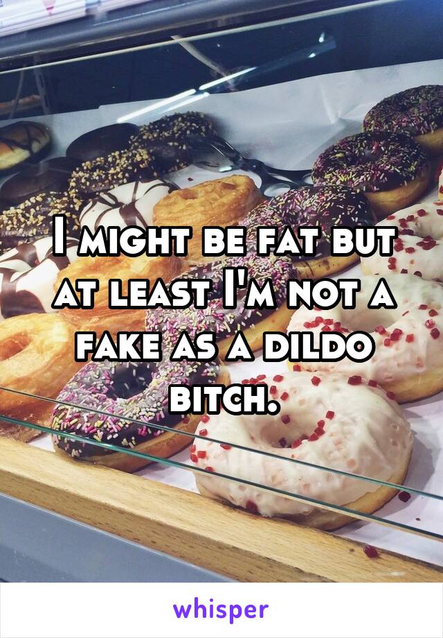 I might be fat but at least I'm not a fake as a dildo bitch.