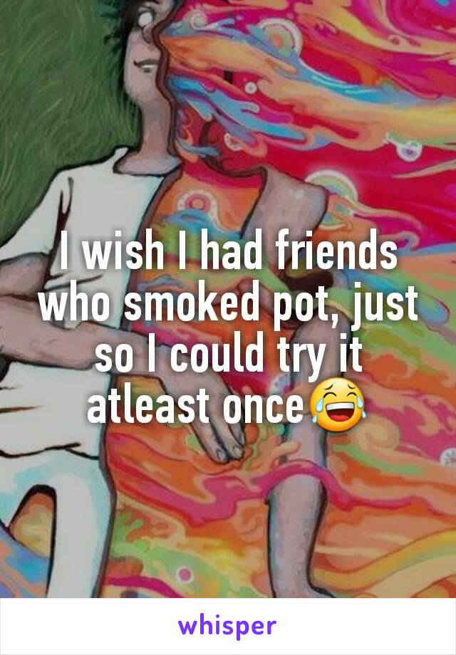 I wish I had friends who smoked pot, just so I could try it atleast once😂