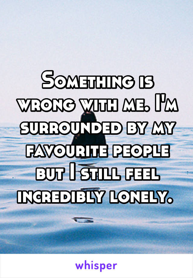 Something is wrong with me. I'm surrounded by my favourite people but I still feel incredibly lonely. 