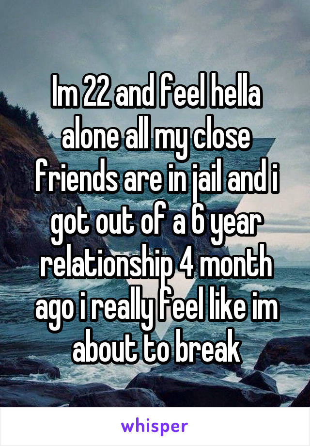 Im 22 and feel hella alone all my close friends are in jail and i got out of a 6 year relationship 4 month ago i really feel like im about to break